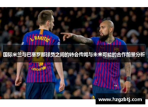 国际米兰与巴塞罗那球员之间的转会传闻与未来可能的合作前景分析