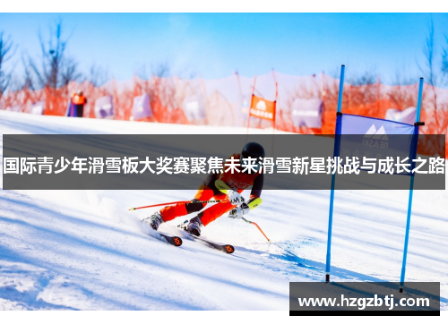 国际青少年滑雪板大奖赛聚焦未来滑雪新星挑战与成长之路