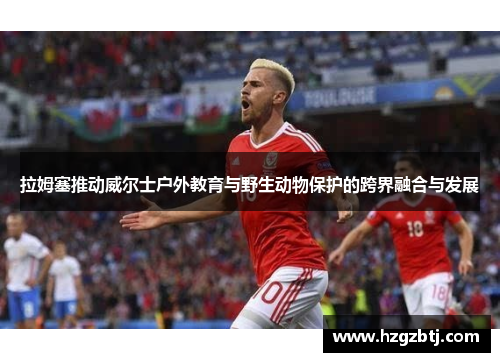 拉姆塞推动威尔士户外教育与野生动物保护的跨界融合与发展