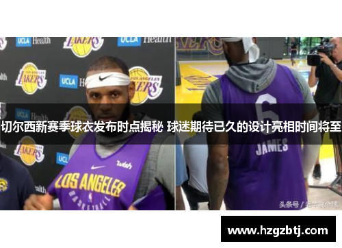 切尔西新赛季球衣发布时点揭秘 球迷期待已久的设计亮相时间将至