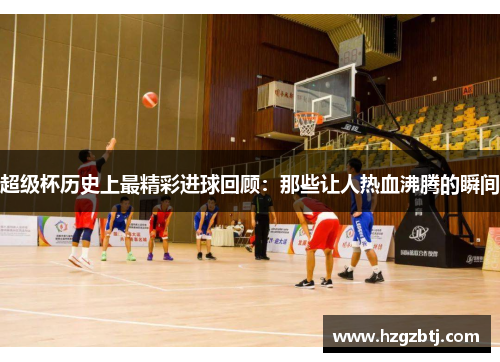 超级杯历史上最精彩进球回顾：那些让人热血沸腾的瞬间